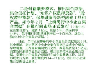 二是 新融 模式。创 资 推出集合票据、
集合信托 、“知 权 押 款”、“股计划 识产 质 贷
权 押 款”、保 融 等新型融 工具和质 贷 单 资 资
品。如今年产 2 月 “上海 行中小企 集闵 业
合票据”在 行 市 正式 行银 间 场 发 （ 7 家中小
企 集合 行，融业 发 资 5 元，期限亿 3 年，票面利率
4.45% ，低于 行同期基准利率近一个百分点。 是上银 这
海首只中小企 集合票据。）业
目前，全市正在 的中小企 集合票据 到筹备 业 达 6 只。
其中 浦、嘉定 区中小企 集合票据已完成中介机杨 两 业 构
尽 ，正在 制 行文件， 募集 金职调查 组织编 发 拟 资 4.5 元。亿
浦 新区浙商企 集合票据、 江高新技 企 集合票东 业 张 术 业
据、奉 中小企 集合票据已完成企 工作，初步贤 业 业筛选
形成 行方案， 行 度发 发 额 约 14—17 元。松江中小企亿 业
集合票据也已 。启动
 