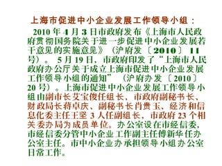 上海市促进中小企业发展工作领导小组：
2010 年 4 月 3 日市政府 布《上海市人民政发
府 国 院 于 一 促 中小企 展若贯彻 务 关 进 步 进 业发
干意 的 施意 》（ 府 〔见 实 见 沪 发 2010 〕 11
号）。 5 月 19 日，市政府印 了“上海市人民发
政府 公 于成立上海市促 中小企 展办 厅关 进 业发
工作 小 的通知” （ 府 〔领导 组 沪 办发 2010 〕
20 号）。上海市促 中小企 展工作 小进 业发 领导
由组 副市 艾宝俊任 ，市政府副秘 、长 组长 书长
政局 蒋卓 、副秘 肖 玉、 和信财 长 庆 书长 贵 经济
息化委主任王坚 3 人任副 ，市政府组长 23 个相
委 局 成 位。关 办 为 员单 公室 在市 信委，办 设 经
市 信委分管中小企 工作副主任傅新 任经 业 华 办
公室主任。市中小企 承担 小 公室业办 领导 组办
日常工作。
 