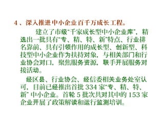 4 、深入推 中小企 百千万成 工程。进 业 长
建立了市 “千家成 型中小企 ”，精级 长 业库
出一批具有“ 、精、特、新”特点、行 排选 专 业
名靠前、具有引 作用的成 型、 新型、科领 长 创
技型中小企 作 扶持 象，与相 部 和行业 为 对 关 门
会 口，聚焦服 源， 手 展服业协 对 务资 联 开 务对
接活 。动
区 、行 会、 信委相 室经 县 业协 经 关业务处 认
可，目前已 推出首批经 334 家“ 、精、特、专
新” 中小企 。首业 轮 5 批次共 其中的对 153 家
企 展了政策解 和 行 培 。业开 读 运 监测 训
 