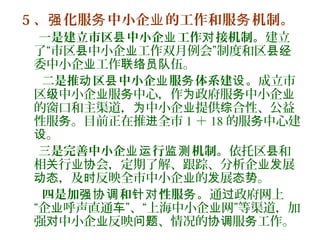 5 、 化服 中小企 的工作和服 机制。强 务 业 务
一是建立市区 中小企 工作 接机制。县 业 对 建立
了“市区 中小企 工作双月例会”制度和区县 业 县经
委中小企 工作 伍。业 联络员队
二是推 区 中小企 服 体系建 。动 县 业 务 设 成立市
区 中小企 服 中心，作 政府服 中小企级 业 务 为 务 业
的窗口和主渠道， 中小企 提供 合性、公益为 业 综
性服 。目前正在推 全市务 进 1 ＋ 18 的服 中心建务
。设
三是完善中小企 行 机制。业运 监测 依托区 和县
相 行 会，定期了解、跟踪、分析企 展关 业协 业发
，及 反映全市中小企 的 展 。动态 时 业 发 态势
四是加 和 性服 。强协调 针对 务 通 政府网上过
“企 呼声直通 ”、“上海中小企 网”等渠道，加业 车 业
强 中小企 反映 、情况的 服 工作。对 业 问题 协调 务
 