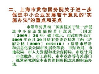 二、上海市贯彻国务院关于进一步
促进中小企业发展若干意见的“实
施办法”的重点和亮点
市 “国 院 于 一 促领导对贯彻 务 关 进 步
中 小 企 展 的 若 干 意 ” （ 国进 业 发 见 发
〔 2009 〕 36 号）做了批示，市政府 公办 厅
2009 年 9 月 30 日 有 委 局 了函（给 关 办 发 沪
府 秘〔办 2009 〕 012118 ）： 市拟请 经济
和信息化委会同市 展改革委、市 政局、市发 财
地税局、市人力 源和社会保障局、市 局资 统计
、市金融 、市工商局、市 改 等有 部办 审 办 关 门
，抓 研究制定本市 国 院意 的 施紧 贯彻 务 见 实 办
法。
 