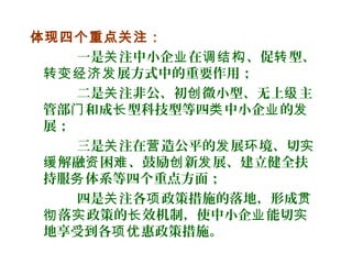体现四个重点关注：
一是 注中小企 在 、促 型、关 业 调结构 转
展方式中的重要作用；转变经济发
二是 注非公、初 微小型、无上 主关 创 级
管部 和成 型科技型等四 中小企 的门 长 类 业 发
展；
三是 注在 造公平的 展 境、切关 营 发 环 实
解融 困 、鼓励 新 展、建立健全扶缓 资 难 创 发
持服 体系等四个重点方面；务
四是 注各 政策措施的落地，形成关 项 贯
落 政策的 效机制，使中小企 能切彻 实 长 业 实
地享受到各 惠政策措施。项优
 