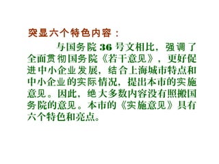 突显六个特色内容：
与国 院务 36 号文相比， 了强调
全面 国 院《若干意 》，更好促贯彻 务 见
中小企 展， 合上海城市特点和进 业发 结
中小企 的 情况，提出本市的 施业 实际 实
意 。因此， 大多数内容没有照搬国见 绝
院的意 。本市的《 施意 》具有务 见 实 见
六个特色和亮点。
 