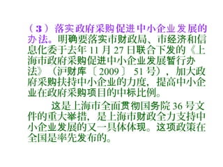 （ 3 ）落 政府采 促 中小企 展的实 购 进 业发
法。办 明 要落 市 政局、市 和信确 实 财 经济
息化委于去年 11 月 27 日 合下 的《上联 发
海市政府采 促 中小企 展 行购 进 业发 暂 办
法》（沪 〔财库 2009 〕 51 号），加大政
府采 扶持中小企 的力度，提高中小企购 业
在政府采 目的中 比例。业 购项 标
是上海市全面 国 院这 贯彻 务 36 号文
件的重大 措，是上海市 政全力支持中举 财
小企 展的又一具体体 。 政策在业发 现 这项
全国是率先 布的。发
 