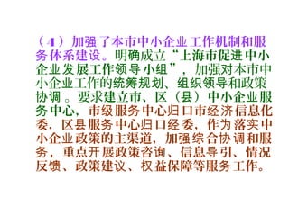 （ 4 ）加 了本市中小企 工作机制和服强 业
体系建 。务 设 明 成立确 “上海市促 中小进
企 展工作 小 ”业发 领导 组 ，加强 本市中对
小企 工作的 、 和政策业 统筹规划 组织领导
。要求协调 建立市、区（ ）中小企 服县 业
中心，务 市 服 中心 口市 信息化级 务 归 经济
委，区 服 中心 口 委，作 落 中县 务 归 经 为 实
小企 政策的主渠道，加 合 和服业 强综 协调
，重点 展政策咨 、信息 引、情况务 开 询 导
反 、政策建 、 益保障等服 工作。馈 议 权 务
 