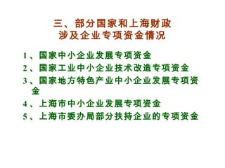 三、部分国家和上海财政
涉及企业专项资金情况
1 、国家中小企业发展专项资金
2 、国家工业中小企业技术改造专项资金
3 、国家地方特色产业中小企业发展专项资
金
4 、上海市中小企业发展专项资金
5 、上海市委办局部分扶持企业的专项资金
 
