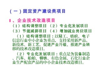 （一）固定资产建设类项目
1 、企业技术改造项目
（ 1 ） 整 目 （结构调 项 2 ） 化 展 目专业 发 项
（ 3 ） 能 排 目 （节 减 项 4 ） 加就 位 目增 业岗 项
（ 1 ） 整 目：结构调 项 以 工、 、 子轻 纺织 电
信息行 中小企 重点，支持采用新 品、业 业为 产
新技 、新工 ，促 升 、推术 艺 进产业 级 进产业转
移的技 改造 目。术 项
（ 2 ） 化 展 目：专业 发 项 重点是 装 制造为 备
、汽 、船舶、 、有色金属、石化行 企车 钢铁 业
生 配套 品的中小企 技 改造 目。业 产 产 业 术 项
 
