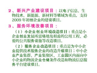 2 、新兴产业建设项目：以 子信息、生电
物技 、新能源、新材料等 域 重点，支持术 领 为
2009 年初 企 的建 目。创 业 设项
3 、服务环境改善项目：
（ 1 ）小企 境改造 目：业创业环 项 重点是小
企 展所需 地及相 的公用工程、必业创业发 场 应
要的公共服 施等改造 目。务设 项
（ 2 ）服 企 改造 目：务 业 项 重点是 中小企为
提供技 服 企 的改造升 目；中小企业 术 务 业 级项
集群、 集聚区、工 区内面向中业产业 产业 业园
小企 的物流企 条件改造和物流信息服业 业仓储
平台建 目。务 设项
 