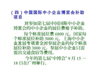 （四）中国国际中小企业博览会补助
项目
参加第七届中国国 中小企对 际 业
博 会的中小企 的展位 予 助。览 业 费给 补
每个 准展位标 费 6800 元。国家每
个 准展位 助标 补 3000 元，上海中小企
展 金 参展企 的每个 准业发 专项资 对 业 标
展位 助补 3800 元。参展中小企 只需业
要出交通食宿等 用。费
今年的第七届“中博会” 9 月 15 －
18 日在广州 行。举
 