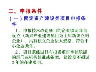 二、申报条件
（一）固定资产建设类项目申报条
件
1 、申 技 改造 目的企报 术 项 业须 年前两
立设 （新 建 目 上年新 立的兴产业 设项 为 设
企 ），具有独立企业 业法人 格，资 符合中
小企 条件业 。
2 、 目 具有投 目 核 能项 须经过 资项 审 职
的部 或机门 构核准或 案备 ，建 期不超设 过
2 年的在建 目项 。
 
