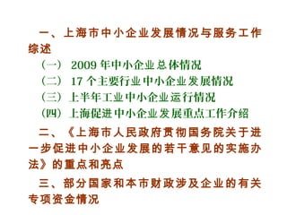 一、上海市中小企业发展情况与服务工作
综述
（一） 2009 年中小企 体情况业总
（二） 17 个主要行 中小企 展情况业 业发
（三）上半年工 中小企 行情况业 业运
（四）上海促 中小企 展重点工作介进 业发 绍
二、《上海市人民政府贯彻国务院关于进
一步促进中小企业发展的若干意见的实施办
法》的重点和亮点
三、部分国家和本市财政涉及企业的有关
专项资金情况
 