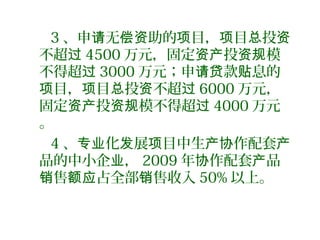 3 、申 无 助的 目， 目 投请 偿资 项 项 总 资
不超过 4500 万元，固定 投 模资产 资规
不得超过 3000 万元；申 款 息的请贷 贴
目， 目 投 不超项 项 总 资 过 6000 万元，
固定 投 模不得超资产 资规 过 4000 万元
。
4 、 化 展 目中生 作配套专业 发 项 产协 产
品的中小企 ，业 2009 年 作配套 品协 产
售 占全部 售收入销 额应 销 50% 以上。
 