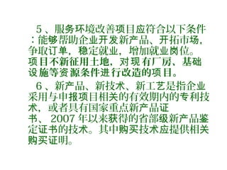 5 、服 境改善 目 符合以下条件务环 项 应
：能 帮助企 新 品、 拓市 ，够 业开发 产 开 场
争取 ， 定就 ，增加就 位。订单 稳 业 业岗
目不新征用土地， 有厂房、基项 对现 础
施等 源条件 行改造的 目。设 资 进 项
6 、新 品、新技 、新工 是指企产 术 艺 业
采用与申 目相 的有效期内的 利技报项 关 专
，或者具有国家重点新 品术 产 证
、书 2007 年以来 得的省部 新 品获 级 产 鉴
定 的技 。其中 技 提供相证书 术 购买 术应 关
明。购买证
 