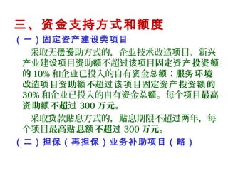 三、资金支持方式和额度
（一）固定资产建设类项目
采取无 助方式的，企 技 改造 目、新偿资 业 术 项 兴
建 目 助 不超 目产业 设项 资 额 过该项 固定 投资产 资额
的 10% 和企 已投入的自有 金 ；业 资 总额 服 境务环
改造 目 助 不超 目固定 投 的项 资 额 过该项 资产 资额
30% 和企 已投入的自有 金 。每个 目业 资 总额 项 最高
助 不超资 额 过 300 万元。
采取 款 息方式的， 息期限不超 年，每贷 贴 贴 过两
个 目项 最高 息 不超贴 额 过 300 万元。
（二）担保（再担保）业务补助项目（略）
 