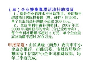 （三）企业提高素质活动补助项目
1 、提升企 管理水平 助 目。业 补 项 助 不补 额
超 目 投 （ 、硬件）的过项 实际 资额 软 50% ，
个企 最高 助 不超单 业 补 额 过 300 万元。
2 、企 利申 助 目。业专 请补 项 2007 年至
2009 年期 得的 利（含已受理 利），间获 专 专
个 利 助 不超每 专 补 额 过 5 万元， 个企 最单 业
高 助 不超补 额 过 300 万元。
申 渠道：报 由区 （商 ）委向市中小县经 务
企 推荐。市 信委、市 政局 合业办 经 财 联
国家工信部中小企 司和 政部。每报 业 财
年二季度完成。
 