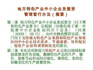 地方特色产业中小企业发展资
管理暂行办法（摘要）
第二条 地方特色 中小企 展 金（以下产业 业发 资 简
称特色 金）是根据《国 院 于 一步产业资 务 关 进
促 中 小 企 展 的 若 干 意 》 （ 国进 业发 见 发
［ 2009 ］ 36 号），由中央 政 算安排，财 预 专
用于门 支持地方特色 集群和特色 聚集产业 产业
区内中小企 技 、 能 排、 作配套业 术进步 节 减 协
，促 整和 化进产业结构调 优 的 金。资
第三条 本 法所称地方办 特色产业是指以地域和资
源 条件 基 ， 特色 品的生 、优势 为 础 围绕 产 产 销
售、服 等而形成的市 化、 模化、集 化务 场 规 约
和 条化的生 群体。链 产经营
 