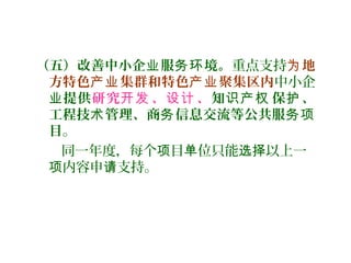 （五）改善中小企 服 境。业 务环 重点支持 地为
方特色 集群和特色 聚集区内产业 产业 中小企
业提供研究 、 、开发 设计 知 保 、识产权 护
工程技 管理、商 信息交流等公共服术 务 务项
目。
同一年度，每个 目 位只能 以上一项 单 选择
内容申 支持。项 请
 