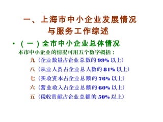 一、上海市中小企业发展情况
与服务工作综述
• （一）全市中小企业总体情况
本市中小企 的情况可用五个数字概括：业
九（企 数量占企 数的业 业总 99% 以上）
八（从 人 占企 人数的业 员 业总 81% 以上）
七（ 收 本占企 的实 资 业总额 76% 以上）
六（ 收入占企 的营业 业总额 60% 以上）
五（税收 献占企 的贡 业总额 50% 以上）
 