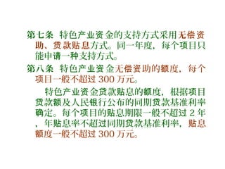 第七条 特色 金的支持方式采用产业资 无偿资
助、 款 息贷 贴 方式。同一年度，每个 目只项
能申 一 支持方式。请 种
第八条 特色 金产业资 无 助的 度，每个偿资 额
目一般不超项 过 300 万元。
特色 金 款 息的 度，根据 目产业资 贷 贴 额 项
款 及人民 行公布的同期 款基准利率贷 额 银 贷
定。每个 目的 息期限一般不超确 项 贴 过 2 年
，年 息率不超 同期 款基准利率，贴 过 贷 息贴
度一般不超额 过 300 万元。
 