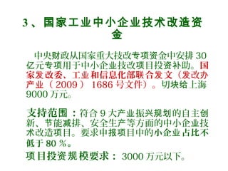3 、国家工业中小企业技术改造资
金
中央 政从国家重大技改 金中安排财 专项资 30
元 用于中小企 技改 目投 助。亿 专项 业 项 资补 国
家 改委、工 和信息化部 合 文发 业 联 发 （ 改发 办
（产业 2009 ） 1686 号文件）。切 上海块给
9000 万元。
支持范 ：围 符合 9 大 振 的自主产业 兴规划 创
新、 能 排、安全生 等方面的中小企 技节 减 产 业
改造 目。要求申 目中的术 项 报项 小企 占比不业
低于 80 ％。
目投 模要求：项 资规 3000 万元以下。
 