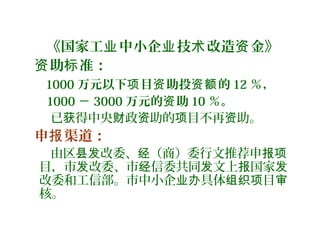 《国家工 中小企 技 改造 金》业 业 术 资
助 准：资 标
1000 万元以下 目 助投 的项 资 资额 12 ％，
1000 － 3000 万元的 助资 10 ％。
已 得中央 政 助的 目不再 助。获 财 资 项 资
申 渠道：报
由区 改委、 （商）委行文推荐申县发 经 报项
目，市 改委、市 信委共同 文上 国家发 经 发 报 发
改委和工信部。市中小企 具体 目业办 组织项 审
核。
 