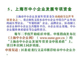 5 、上海市中小企业发展专项资金
上海市中小企 展 金业发 专项资 为市政府全公开专
金之一项资 。重点聚焦支持本市中小企 中符合 向业 产业导
的成 型企 、“ 精特新”企 、品牌企 、 改制上长 业 专 业 业 拟
市企 和中小企 公共服 平台、小企 基地、中小业 业 务 业创业
企 服 体系建 等公益性 目。业 务 设 项
年二季度 始 申 。申 指南 布在每 开 组织 报 报 发
《上海中小企 网》业 （ www.ssme.gov.cn ）的
“上海市中小企 展 金申 系 ”上。业发 专项资 报 统
目 位网上同 填 。项 单 步 报
申 渠道：报 区 委行文盖章推荐 市中小企县经 给 业办
。
 