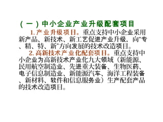   （一）中小企业产业升级配套项目
    1. 升 目。产业 级项 重点支持中小企 采用业
新 品、新技 、新工 促 升 ，向“产 术 艺 进产业 级 专
、精、特、新”方向 展的技 改造 目。发 术 项
2. 高新技 化配套 目。术产业 项 重点支持中
小企 高新技 化九大 域（新能源、业为 术产业 领
民用航空制造 、先 重大装 、生物医 、业 进 备 药
子信息制造 、新能源汽 、海洋工程装电 业 车 备
、新材料、 件和信息服 ）生 配套 品软 务业 产 产
的技 改造 目。术 项
   
 