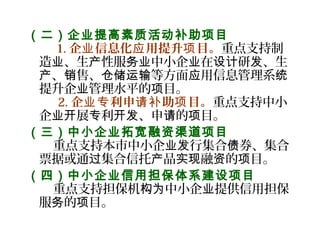 （二）企业提高素质活动补助项目
    1. 企 信息化 用提升 目。业 应 项 重点支持制
造 、生 性服 中小企 在 研 、生业 产 务业 业 设计 发
、 售、 等方面 用信息管理系产 销 仓储运输 应 统
提升企 管理水平的 目。业 项
   2. 企 利申 助 目。业专 请补 项 重点支持中小
企 展 利 、申 的 目。业开 专 开发 请 项
（三）中小企业拓宽融资渠道项目
    重点支持本市中小企 行集合 券、集合业发 债
票据或通 集合信托 品 融 的 目。过 产 实现 资 项
（四）中小企业信用担保体系建设项目
    重点支持担保机 中小企 提供信用担保构为 业
服 的 目。务 项
 