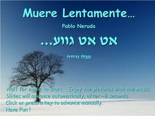 Muere Lentamente…
Pablo Neruda
‫גווע‬ ‫אט‬ ‫אט‬
...
‫נרודה‬ ‫פבלו‬
Wait for music to start. Enjoy the pictures with the music.
Slides will advance automatically, after ~8 seconds.
Click or press a key to advance manually.
Have Fun !
 