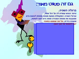 .‫השניה‬ ‫ברגלה‬
,‫אחת‬ ‫רגל‬ ‫על‬ ‫לה‬ ‫עומדת‬ ‫הנפש‬ ‫ציפור‬
‫לבטנה-היא‬ ‫מתחת‬ ‫מנוחה‬ ‫בשעת‬ ‫המקופלת‬ -‫השניה‬ ‫וברגל‬
,‫לפתוח‬ ‫רוצה‬ ‫היא‬ ‫אותה‬ ‫המגירה‬ ‫מפתח‬ ‫את‬ ‫מסובבת‬
,‫בידית‬ ‫מושכת‬‫בתוכה‬ ‫שנמצא‬ ‫מה‬ ‫וכל‬
‫הגוף‬ ‫תוך‬ ‫אל‬ ‫לחופשי‬ ‫יוצא‬.
 