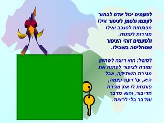 ‫בלה‬ ‫בלה‬ ‫בלה‬.…
‫לבחור‬ ‫אדם‬ ‫יכול‬ ‫לפעמים‬‫לבחור‬ ‫אדם‬ ‫יכול‬ ‫לפעמים‬
‫לציפור‬ ‫ולסמן‬ ‫לעצמו‬‫לציפור‬ ‫ולסמן‬ ‫לעצמו‬‫אילו‬
‫ואילו‬ ‫לסובב‬ ‫מפתחות‬
.‫לפתוח‬ ‫מגירות‬
‫הציפור‬ ‫זוהי‬ ‫ולפעמים‬‫הציפור‬ ‫זוהי‬ ‫ולפעמים‬
‫בשבילו‬ ‫שמחליטה‬‫בשבילו‬ ‫שמחליטה‬.
‫לשתוק‬ ‫רוצה‬ ‫הוא‬ :‫למשל‬
‫את‬ ‫לפתוח‬ ‫לציפור‬ ‫ומורה‬
‫אבל‬ ,‫השתיקה‬ ‫מגירת‬
,‫עצמה‬ ‫דעת‬ ‫על‬ ,‫היא‬
‫מגירת‬ ‫את‬ ‫לו‬ ‫פותחת‬
‫מדבר‬ ‫והוא‬ ,‫הדיבור‬
‫לרצות‬ ‫בלי‬ ‫ומדבר‬.
 