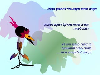 ‫לא‬ ‫היא‬ ‫הנפש‬ ‫ציפור‬ ‫כי‬
‫ממושמעת‬ ‫ציפור‬ ‫תמיד‬
‫צרות‬ ‫לפעמים‬ ‫לו‬ ‫ועושה‬.…
.‫בכלל‬ ‫להתכוון‬ ‫בלי‬ ‫מקנא‬ ‫שהוא‬ ‫וקורה‬.‫בכלל‬ ‫להתכוון‬ ‫בלי‬ ‫מקנא‬ ‫שהוא‬ ‫וקורה‬
‫כשהוא‬ ‫דווקא‬ ‫מקלקל‬ ‫שהוא‬ ‫וקורה‬‫כשהוא‬ ‫דווקא‬ ‫מקלקל‬ ‫שהוא‬ ‫וקורה‬
.‫לעזור‬ ‫רוצה‬.‫לעזור‬ ‫רוצה‬
 