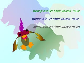 ‫קרובות‬ ‫לעיתים‬ ‫אותה‬ ‫ששומע‬ ‫מי‬ ‫יש‬
‫רחוקות‬ ‫לעיתים‬ ‫אותה‬ ‫ששומע‬ ‫מי‬ ‫יש‬
‫אותה‬ ‫ששומע‬ ‫מי‬ ‫ויש‬.‫בחיים‬ ‫פעם‬ ‫רק‬
 