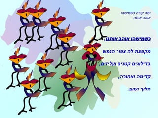 ‫אותנו‬ ‫אוהב‬ ‫כשמישהו‬‫אותנו‬ ‫אוהב‬ ‫כשמישהו‬,
‫הנפש‬ ‫צפור‬ ‫לה‬ ‫מקפצת‬
,‫ועליזים‬ ‫קטנים‬ ‫בדילוגים‬
,‫ואחורה‬ ‫קדימה‬
‫ושוב‬ ‫הלוך‬.
‫כשמישהו‬ ‫קורה‬ ‫ומה‬
‫אותנו‬ ‫אוהב‬
 