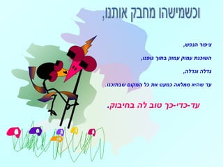 ,‫הנפש‬ ‫ציפור‬
,‫גופנו‬ ‫בתוך‬ ‫עמוק‬ ‫עמוק‬ ‫השוכנת‬
,‫וגדלה‬ ‫גדלה‬
.‫שבתוכנו‬ ‫המקום‬ ‫כל‬ ‫את‬ ‫כמעט‬ ‫ממלאה‬ ‫שהיא‬ ‫עד‬
‫בחיבוק‬ ‫לה‬ ‫טוב‬ ‫עד-כדי-כך‬.
 