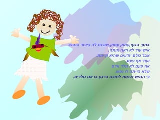 ,‫הגוף‬ ‫בתוך‬.‫הנפש‬ ‫ציפור‬ ‫לה‬ ‫עמוק,שוכנת‬ ‫עמוק‬
,‫אותה‬ ‫ראה‬ ‫לא‬ ‫עוד‬ ‫איש‬
.‫קיימת‬ ‫שהיא‬ ‫יודעים‬ ‫כולם‬ ‫אבל‬
,‫פעם‬ ‫אף‬ ‫ועוד‬
‫אדם‬ ‫נולד‬ ‫לא‬ ‫פעם‬ ‫אף‬
.‫נפש‬ ‫לו‬ ‫הייתה‬ ‫שלא‬
‫כי‬‫נולדים‬ ‫אנו‬ ‫בו‬ ‫ברגע‬ ‫לתוכנו‬ ‫נכנסת‬ ‫הנפש‬.
 