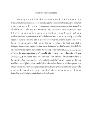 ความก้าวหน้าเทคโนโลยีของไทย
ค ณ ะ รั ฐ ม น ต รี มี ม ติ เ ห็ น ช อ บ เ มื่ อ วั น ที่ 21 พ ฤ ษ ภ า ค ม 2540
ให้ศูนย์เทคโนโลยีอิเล็กทรอนิกส์และคอมพิวเตอร์แห่งชาติ (เนคเทค) จัดตั้งสานักงานบริการเทคโนโลยี
ส า ร ส น เ ท ศ ภ า ค รั ฐ (ส บ ท ร .) (Government Information Technology Services : GITS) ขึ้ น
เพื่ อ ใ ห้ บ ริ ก าร เ ค รื อ ข่า ย ส า ร ส น เท ศ ภ าค รั ฐ (Government Information Network: GNet)
ใ ห้ บ ริ ก า ร ด้ า น ก า ร สื่ อ ส า ร แ ล ะ แ ล ก เ ป ลี่ ย น ข้ อ มู ล ด้ ว ย ค ว า ม เ ร็ ว สู ง
รวมถึงการสนับสนุนการทางานด้านเทคโนโลยีสารสนเทศของหน่วยงานภาครัฐ รัฐวิสาหกิจ
และหน่วยงานอิสระ ให้เกิดประโยชน์สูงสุดในการบริหารงานภายในและการให้บริการแก่ประชาชน
โด ย ป ระ ช าช น ส ามา รถ เข้ าถึ ง แ ห ล่ง ข้อ มูล ต่าง ๆ ผ่าน เค รื อ ข่าย อิ น เท อ ร์ เน็ ต
ซึ่งปัจจุบันมีหลายหน่วยงานของราชการจัดทารายละเอียดข้อมูลต่าง ๆ ให้บริการผ่านเว็บไซต์ได้เช่น
การให้บริการของสานักบริการเทคโนโลยีสารสนเทศภาครัฐ โดยมีผู้ให้บริการUniversalResource Locator
ห รื อ URL คือ http://www.gits.net.th ห รื อการให้ บ ริการข องกระท รว งศึกษ าธิการที่ http
://www.moe.go.th น อกจากนี้ ยัง มีอีกห ลายห น่วยง าน ที่ส ามารถให้ บ ริ การเช่น เดียวกัน
ในขณะเดียวกัน ภ าคเอกชน ต่าง ๆ ห รือองค์กรอิสระที่เกิดขึ้น ตามรัฐธรรมนูญ ฉบับให ม่
ต่างก็ให้ความสาคัญในการนาเอาเทคโนโลยีคอมพิวเตอร์มาใช้งาน และเมื่อเดือนตุลาคม 2545
ได้มีการจัดตั้งกระทรวงใหม่ที่ดูแลและรับผิดชอบทางด้านนโยบายการใช้เทคโนโลยีสารสนเทศและการสื่อ
ส า ร ข อ ง ป ร ะ เ ท ศ คื อ ก ร ะ ท ร ว ง เท ค โ น โ ล ยี ส า ร ส น เ ท ศ แ ล ะ ก า ร สื่ อ ส า ร
ซึ่งทาให้กิจการเทคโนโลยีสารสนเทศในไทยก้าวหน้าขึ้นเป็นลาดับ
 