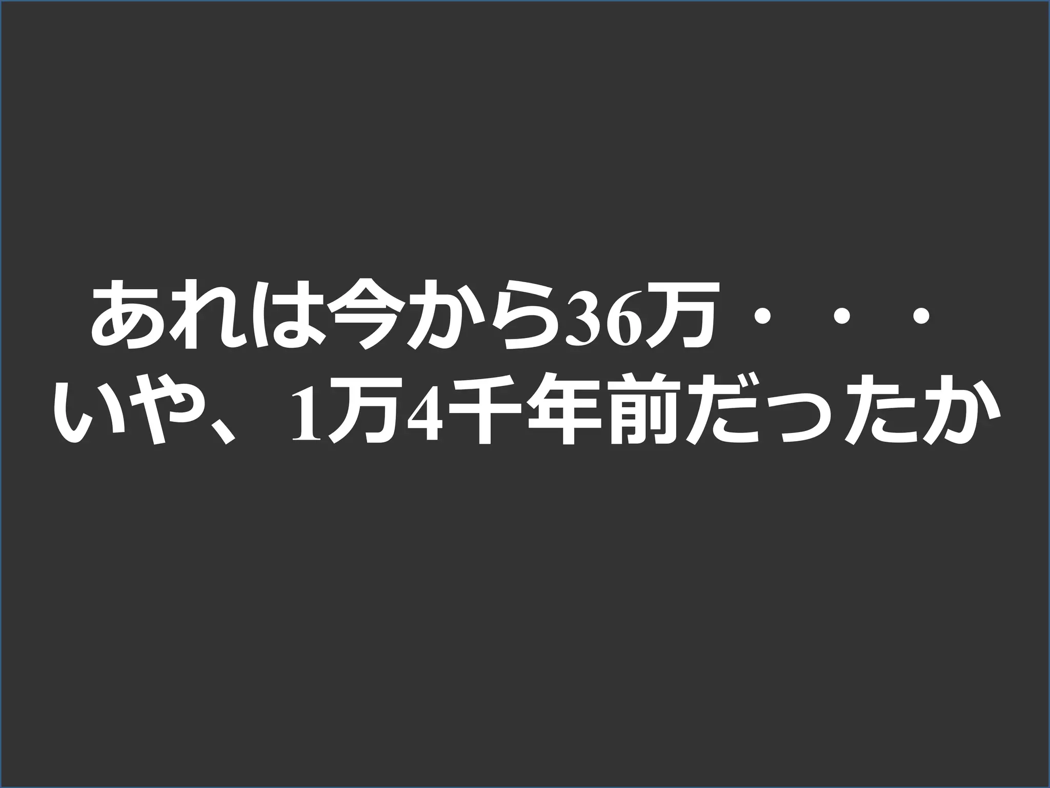あれは今から36万・・・
いや、1万4千年前だったか
 