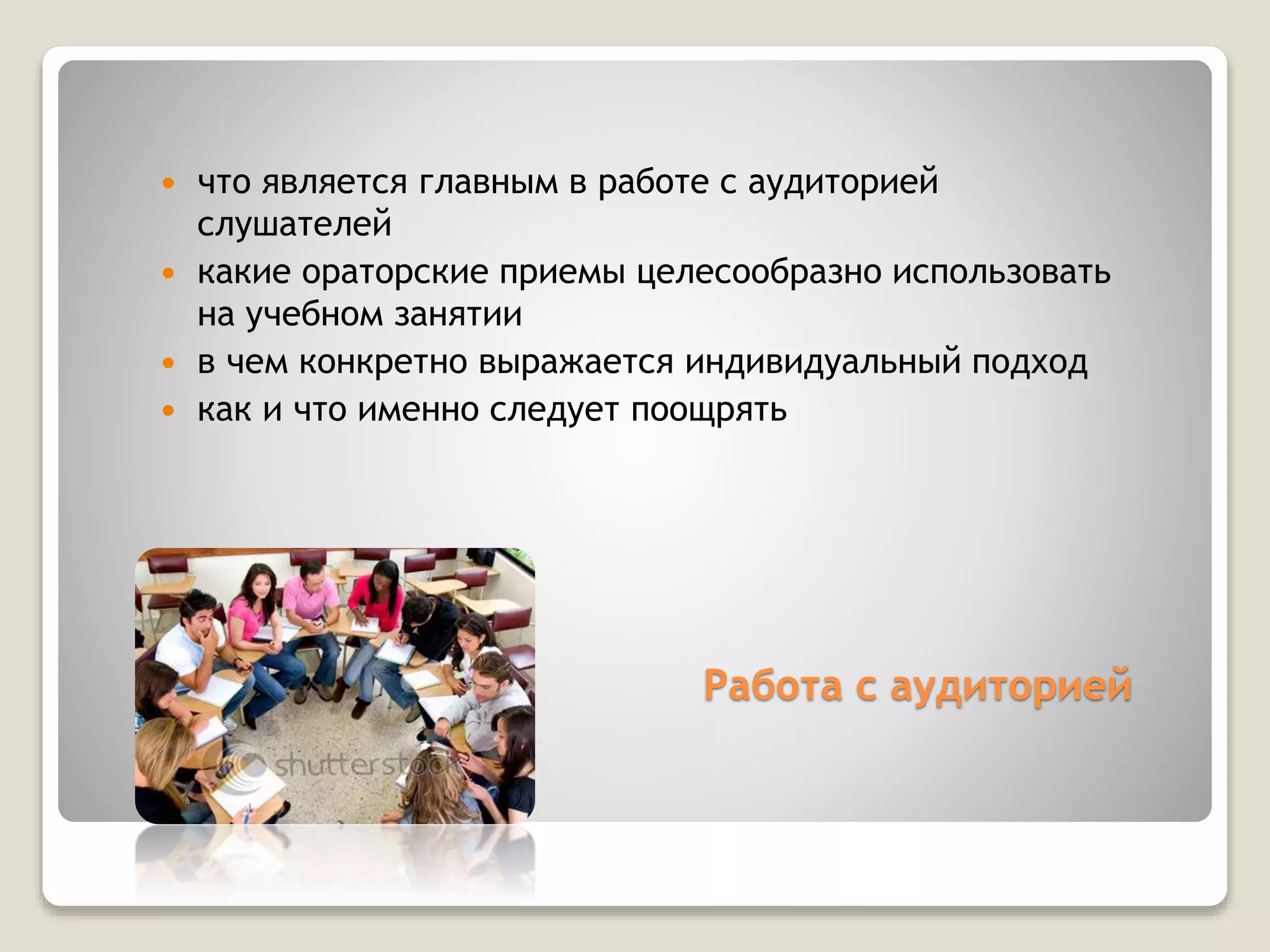 Работа с аудиторией
 что является главным в работе с аудиторией
слушателей
 какие ораторские приемы целесообразно использовать
на учебном занятии
 в чем конкретно выражается индивидуальный подход
 как и что именно следует поощрять
 