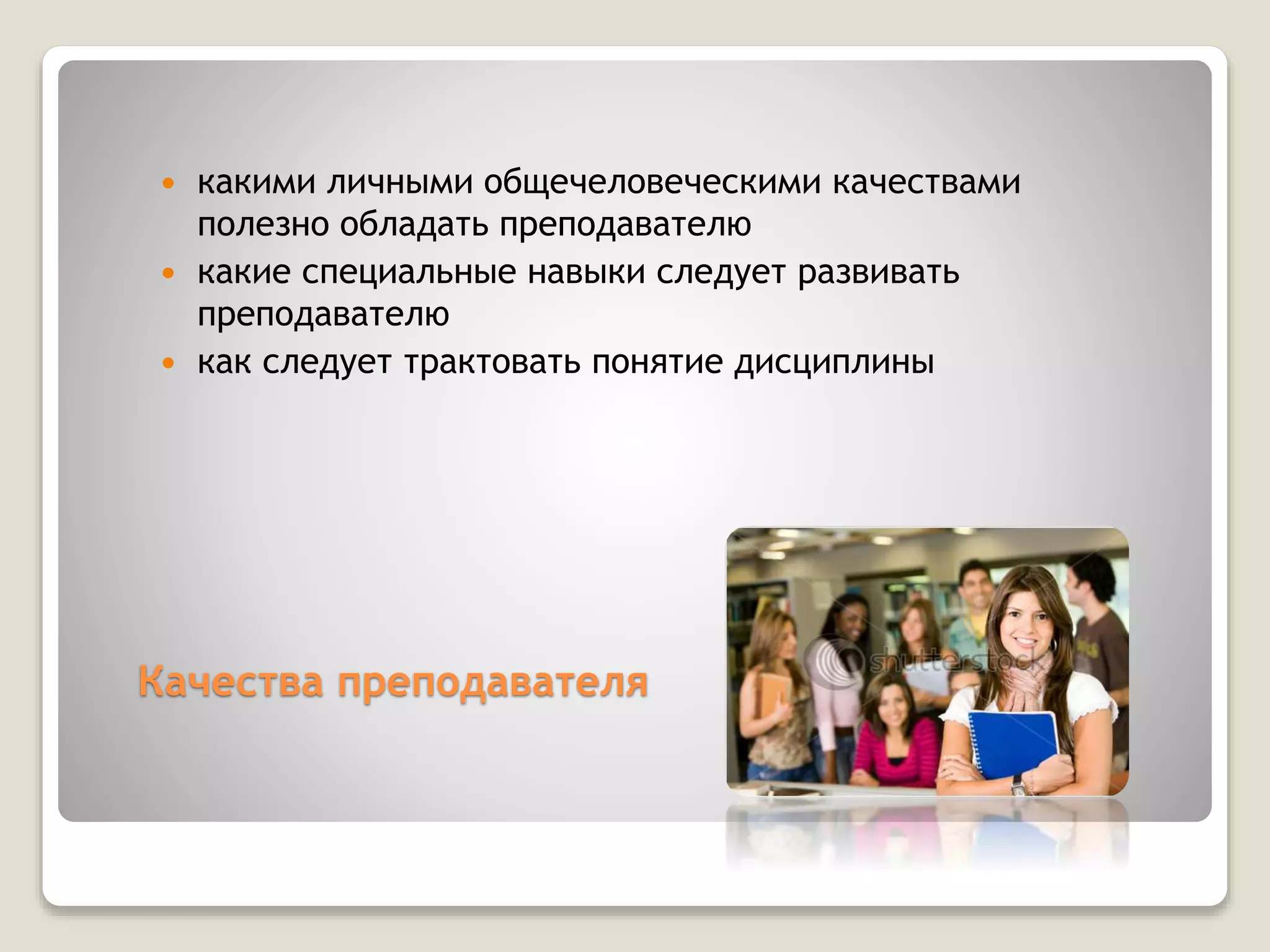Качества преподавателя
 какими личными общечеловеческими качествами
полезно обладать преподавателю
 какие специальные навыки следует развивать
преподавателю
 как следует трактовать понятие дисциплины
 