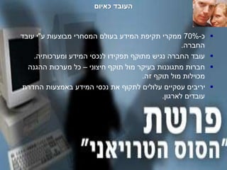 -‫סודי‬-
‫כאיום‬ ‫העובד‬
‫כ‬-70%‫ע‬ ‫מבוצעות‬ ‫המסחרי‬ ‫בעולם‬ ‫המידע‬ ‫תקיפת‬ ‫ממקרי‬"‫עובד‬ ‫י‬
‫החברה‬.
‫ומערכותיה‬ ‫המידע‬ ‫לנכסי‬ ‫תפקידו‬ ‫מתוקף‬ ‫נגיש‬ ‫החברה‬ ‫עובד‬.
‫חיצוני‬ ‫תוקף‬ ‫מול‬ ‫בעיקר‬ ‫מתגוננות‬ ‫חברות‬–‫ההגנה‬ ‫מערכות‬ ‫כל‬
‫זה‬ ‫תוקף‬ ‫מול‬ ‫מכוילות‬.
‫החדרת‬ ‫באמצעות‬ ‫המידע‬ ‫נכסי‬ ‫את‬ ‫לתקוף‬ ‫עלולים‬ ‫עסקיים‬ ‫יריבים‬
‫לארגון‬ ‫עובדים‬.
 
