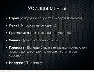 Убийцы мечты
Страх ( а вдруг не получится. А вдруг получится)
Лень ( Ну, может не сегодня...)
Прагматизм (что полезней, что удобней)
Зависть (у них все равно лучше)
Гордость ( Вот еще буду я заниматься по нескльку
часов в день, вон другие не занимются и все
хорошо)
Неверие ( Я не смогу)
суббота, 13 ноября 2010 г.
 