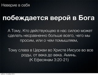 Неверие в себя
А Тому, Кто действующею в нас силою может
сделать несравненно больше всего, чего мы
просим, или о чем помышляем,
Тому слава в Церкви во Христе Иисусе во все
роды, от века до века. Аминь.
(К Ефесянам 3:20-21)
побеждается верой в Бога
суббота, 13 ноября 2010 г.
 