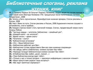 
21. в Полночь Первые 50 Получат Подпись Пелевина. Лозунг акции по случаю выхода в
свет новой книги Виктора Пелевина «П5: прощальные песни политических пигмеев
Пиндостана», 2008
22. Читать и быть прочитанным. Франкфуртская книжная ярмарка. Слоган рекламы в
России, 2008
23. Нам с Вами по пути. Слоган рекламы в России, 2008 Аудиокниги многие слушают в
автомобилях, стоя в пробках…
24. Каждая строчка может стать причиной пожара. Слоган, продвигавший новую книгу
Оксаны Робски
25. "Частица сердца – читателю, библиотеке – семейный уют".
26. «Каждой книге – ее читателя".
27. "Время читать – время знать!
28. "Читателю – книгу»
29. "Библиотечная остановка"
30. «Это – Ваша библиотека»
31. «Библиотека работает для Вас»
32. «Библиотека готова предоставить Вам все свои книжные сокровища»
33. «Не забудь зайти в библиотеку: книжки скучают без тебя»
34. «Приходи почаще! Библиотечные книжки скучают без тебя!»
35. «В библиотеке Вас любят, ценят, помнят…»
36. «Твоя библиотека всегда ждет тебя!»
37. «Только у нас и только сегодня — максимум информации о женском чтении!»
38. «Ваше присутствие украсит нашу встречу!»
39. «Вас ждут приятные сюрпризы!»
 