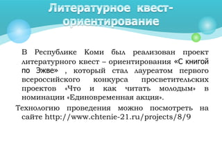 В Республике Коми был реализован проект
литературного квест – ориентирования «С книгой
по Эжве» , который стал лауреатом первого
всероссийского конкурса просветительских
проектов «Что и как читать молодым» в
номинации «Единовременная акция».
Технологию проведения можно посмотреть на
сайте http://www.chtenie-21.ru/projects/8/9
 
