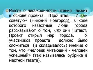 Мысль о необходимости чтения лежит
в основе проекта «Прочитал… И вам
советую» (Нижний Новгород), в ходе
которого известные люди города
рассказывают о том, что они читают.
Проект открыл мэр города. У
участников проекта должно было
сложиться (и складывалось) мнение о
том, что «человек читающий - человек
успешный» (так называлась рубрика в
местной газете).
 