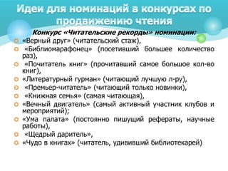 Конкурс «Читательские рекорды» номинации:
 «Верный друг» (читательский стаж),
 «Библиомарафонец» (посетивший большее количество
раз),
 «Почитатель книг» (прочитавший самое большое кол-во
книг),
 «Литературный гурман» (читающий лучшую л-ру),
 «Премьер-читатель» (читающий только новинки),
 «Книжная семья» (самая читающая),
 «Вечный двигатель» (самый активный участник клубов и
мероприятий);
 «Ума палата» (постоянно пишущий рефераты, научные
работы),
 «Щедрый даритель»,
 «Чудо в книгах» (читатель, удививший библиотекарей)
 