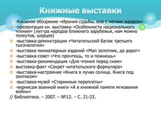  -Книжное обозрение «Ирония судьбы, или с легким жанром»
 -презентация кн. выставки «Особенности национального
чтения» (лит-ра народов ближнего зарубежья, нам можно
телеутов, шорцев)
 -выставка-демонстрация «Читательский багаж третьего
тысячелетия»
 -выставка миниатюрных изданий «Мал золотник, да дорог»
 -выставка-совет «Что прочтешь, то и пожнешь»
 -выставка-рекомендация «Для чтения перед сном»
 выставка-факт «Секрет читательского формуляра»
 -выставка-настроение «Книга в лучах солнца. Книга под
зонтиком»
 -выставка-музей «Старинные переплеты»
 -вернисаж военной книги «А в книжной памяти мгновения
войны»
// Библиотека. – 2007. – №12. – С. 21-23.
 