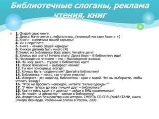  1. Открой свою книгу.
2. Девиз: Начинается с любопытства…(книжный магазин Аванта +)
3. Книги - кирпичика вашей карьеры!
4. Ум в переплете!
5. Книга - начало Вашей карьеры!
6. Книжек должно быть много (Я)
7.Гномус из библиотеки Всех зовет: Читайте дети!
8. Хочешь все знать? Нечего спать! Друга бери – В библиотеку иди!
9. Наслаждение чтением – это – Наслаждение жизнью.
10. На носу зачет… студент в библиотеку идет!
11. Новое поколение – выбирает чтение!
12. Ты нам помощница всегда!
13. Хочешь быть продвинутым? Двигай в библиотеку!
14. Библиотека – место, где чтение уместно!
15. Интернет - это водопад, библиотека - кран с водой. Что вы выбираете, чтобы
утолить жажду?
16. "Чтоб не прослыть невеждой, читайте "Белые одежды!""
17. "У меня теперь до веку лучший друг – библиотека!"
18. Хватит пить, курить и драться – зайди в БИЦ позаниматься!
19. Не пошёл на дискотеку – заходи в библиотеку!
20. Изумительно безнравственная история. СМЕРТЬ СО СПЕЦЭФФЕКТАМИ, книга
Элмора Леонарда. Рекламный слоган в России, 2008
 