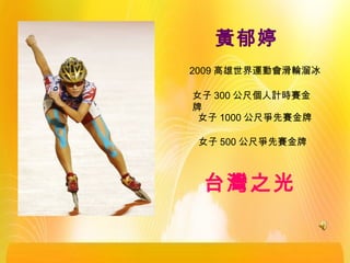 黃郁婷
2009 高雄世界運動會滑輪溜冰
女子 300 公尺個人計時賽金
牌
女子 1000 公尺爭先賽金牌
女子 500 公尺爭先賽金牌
台灣之光
 